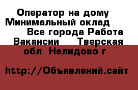 Оператор на дому › Минимальный оклад ­ 40 000 - Все города Работа » Вакансии   . Тверская обл.,Нелидово г.